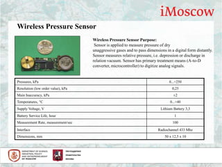 Wireless Pressure Sensor
Pressures, kPa 0...+250
Resolution (low order value), kPa 0,25
Main Inaccuracy, kPa ±2
Temperatures, °С 0...+40
Supply Voltage, V Lithium Battery 3,3
Battery Service Life, hour 1
Measurement Rate, measurement/sec 100
Interface Radiochannel 433 Mhz
Dimensions, mm 50 х 12,5 х 10
Wireless Pressure Sensor Purpose:
Sensor is applied to measure pressure of dry
unaggressive gases and to pass dimensions in a digital form distantly.
Sensor measures relative pressure, i.e. depression or discharge in
relation vacuum. Sensor has primary treatment means (A-to-D
converter, microcontroller) to digitize analog signals.
 