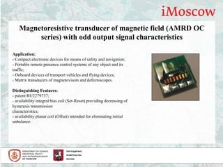 Magnetoresistive transducer of magnetic field (AMRD OC
series) with odd output signal characteristics
Application:
- Compact electronic devices for means of safety and navigation;
- Portable remote presence control systems of any object and its
traffic;
- Onboard devices of transport vehicles and flying devices;
- Matrix transducers of magnetovisors and defectoscopes.
Distinguishing Features:
- patent RU2279737;
- availability integral bias coil (Set-Reset) providing decreasing of
hysteresis transmission
characteristics;
- availability planar coil (Offset) intended for eliminating initial
unbalance.
 