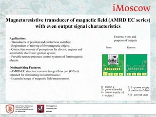 Magnetoresistive transducer of magnetic field (AMRD EC series)
with even output signal characteristics
Application:
- Transducers of position and contactless switches;
- Registration of moving of ferromagnetic object;
- Contactless sensors of promptness for electric engines and
automobile electronic ignition system;
- Portable remote presence control systems of ferromagnetic
objects.
Distinguishing Features:
- AMRD-EC structure contains integral bias coil (Offset)
intended for eliminating initial unbalance;
- Expanded range of magnetic field measurement.
External view and
purpose of outputs
Front Reverse
4 - power supply (+)
1 - output 1
5 - output 2
2 - general earth( )
3, 6 - power supply
of conductor Offset
7, 8 - are not used
 