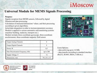 Universal Module for MEMS Signals Processing
Output Analog Channels 8
Output Digital Channels 8
Power, W 0,5
Data Discretization Frequency, kHz up to 200
Supply Voltage, V +6
Dimensions, mm 79 х 53 х 15
Purpose:
Signals reception from MEMS sensors, followed by digital
filtration and data processing.
Calculation of measured dimensions’values, and their processing
according to given algorithms.
Initial data integration in order to increase parameters accuracy.
Module is applied in various automatics and monitoring systems
(machine building, medicine, transport etc.).
Module includes three-coordinate gyroscope, three-coordinate
accelerometer, three-coordinate magnetic field sensor.
Extra Options:
- data archiving up to 16 MB,
- data transfer according to standard interface
(Rs232, R3485, IRDA, USB etc.)
 