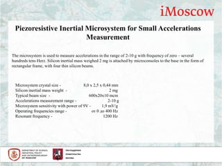 Piezoresistive Inertial Microsystem for Small Accelerations
Measurement
The microsystem is used to measure accelerations in the range of 2-10 g with frequency of zero – several
hundreds tens Herz. Silicon inertial mass weighed 2 mg is attached by microconsoles to the base in the form of
rectangular frame, with four thin silicon beams.
Microsystem crystal size - 8,0 х 2,5 х 0,44 mm
Silicon inertial mass weight - 2 mg
Typical beam size - 600х20х10 mcm
Accelerations measurement range - 2-10 g
Microsystem sensitivity with power of 9V - 1,9 mV/g
Operating frequencies range - от 0 до 400 Hz
Resonant frequency - 1200 Hz
 