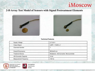Supply Voltage 2,7-3,6 V
Output Signal UART, 115200 c-1
Channels Number 7
Overall Dimensions Ø8,9x40 mm
Treatment Device Multiplexor, AD-Converter, Microcontroller
AD-Converter Capacity 16 bit
Measurement Frequency 100 Hz
Technical Features
2-D Array Test Model of Sensors with Signal Pretreatment Elements
 