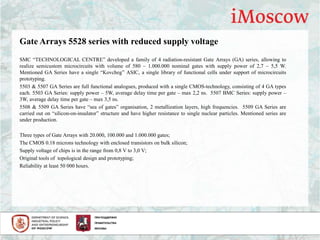 Gate Arrays 5528 series with reduced supply voltage
SMC “TECHNOLOGICAL CENTRE” developed a family of 4 radiation-resistant Gate Arrays (GA) series, allowing to
realize semicustom microcircuits with volume of 580 – 1.000.000 nominal gates with supply power of 2,7 – 5,5 W.
Mentioned GA Series have a single “Kovcheg” ASIC, a single library of functional cells under support of microcircuits
prototyping.
5503 & 5507 GA Series are full functional analogues, produced with a single CMOS-technology, consisting of 4 GA types
each. 5503 GA Series: supply power – 5W, average delay time per gate – max 2,2 ns. 5507 BMC Series: supply power –
3W, average delay time per gate – max 3,5 ns.
5508 & 5509 GA Series have “sea of gates” organisation, 2 metallization layers, high frequencies. 5509 GA Series are
carried out on “silicon-on-insulator” structure and have higher resistance to single nuclear particles. Mentioned series are
under production.
Three types of Gate Arrays with 20.000, 100.000 and 1.000.000 gates;
The CMOS 0.18 microns technology with enclosed transistors on bulk silicon;
Supply voltage of chips is in the range from 0,8 V to 3,0 V;
Original tools of topological design and prototyping;
Reliability at least 50 000 hours.
 