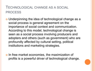 TECHNOLOGICAL CHANGE AS A SOCIAL
PROCESS
 Underpinning the idea of technological change as a
social process is general agreement on the
importance of social context and communication.
According to this model, technological change is
seen as a social process involving producers and
adopters and others (such as government) who are
profoundly affected by cultural setting, political
institutions and marketing strategies.
 In free market economies, the maximization of
profits is a powerful driver of technological change.
 