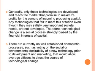  Generally, only those technologies are developed
and reach the market that promise to maximize
profits for the owners of incoming producing capital.
Any technologies that fail to meet this criterion even
though they may satisfy very important societal
needs, are not developed. Therefore, technological
change is a social process strongly biased by the
financial interests of capital.
 There are currently no well established democratic
processes, such as voting on the social or
environmental desirability of a new technology prior
to development and marketing, that would allow
average citizens to direct the course of
technological change
 
