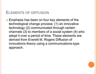ELEMENTS OF DIFFUSION
 Emphasis has been on four key elements of the
technological change process: (1) an innovative
technology (2) communicated through certain
channels (3) to members of a social system (4) who
adopt it over a period of time. These elements are
derived from Everett M. Rogers Diffusion of
innovations theory using a communications-type
approach.
 