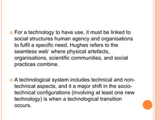  For a technology to have use, it must be linked to
social structures human agency and organisations
to fulfil a specific need. Hughes refers to the
seamless web‘ where physical artefacts,
organisations, scientific communities, and social
practices combine.
 A technological system includes technical and non-
technical aspects, and it a major shift in the socio-
technical configurations (involving at least one new
technology) is when a technological transition
occurs.
 