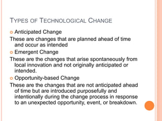 TYPES OF TECHNOLOGICAL CHANGE
 Anticipated Change
These are changes that are planned ahead of time
and occur as intended
 Emergent Change
These are the changes that arise spontaneously from
local innovation and not originally anticipated or
intended.
 Opportunity-based Change
These are the changes that are not anticipated ahead
of time but are introduced purposefully and
intentionally during the change process in response
to an unexpected opportunity, event, or breakdown.
 