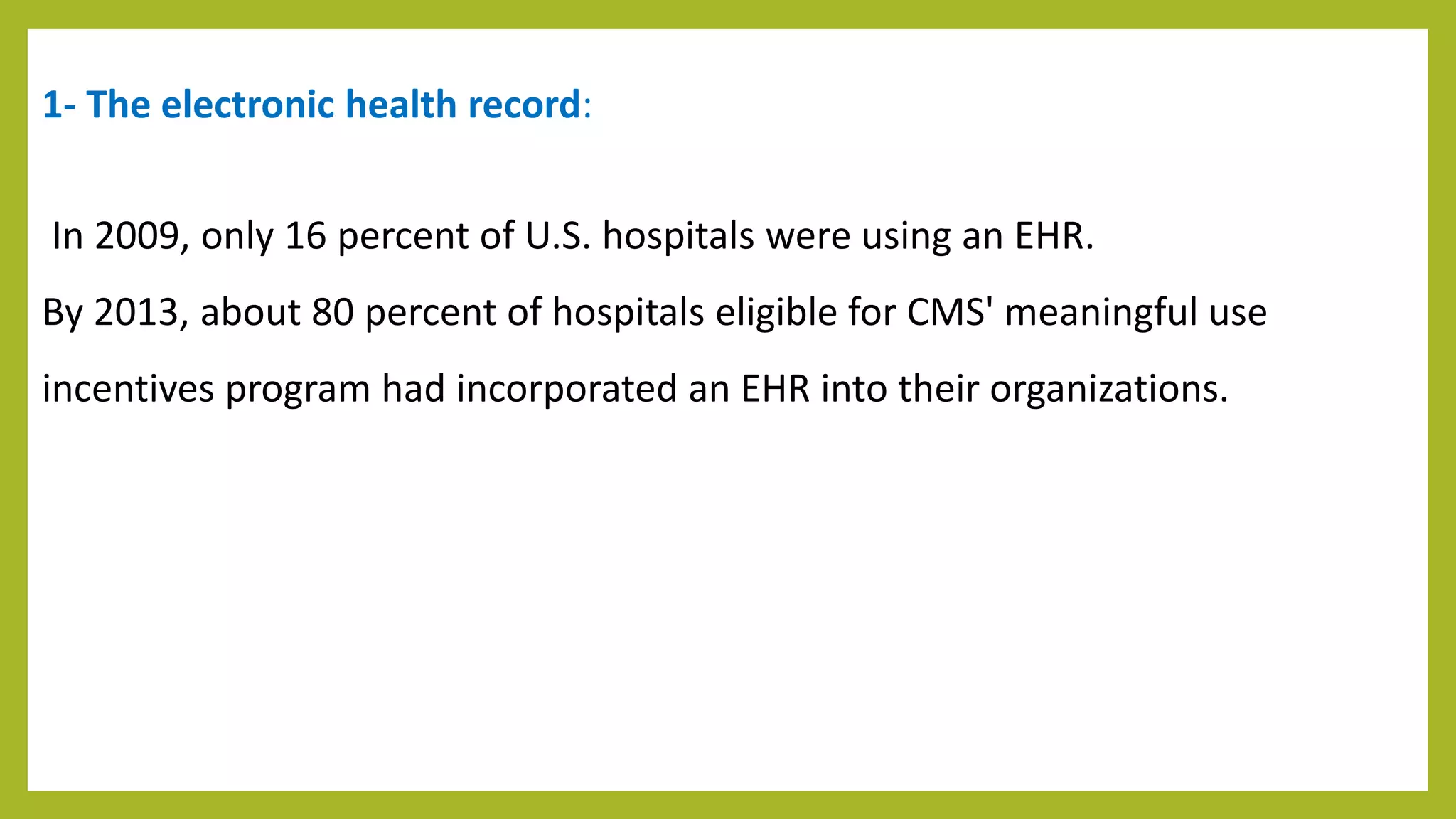 1- The electronic health record:
In 2009, only 16 percent of U.S. hospitals were using an EHR.
By 2013, about 80 percent of hospitals eligible for CMS' meaningful use
incentives program had incorporated an EHR into their organizations.
 