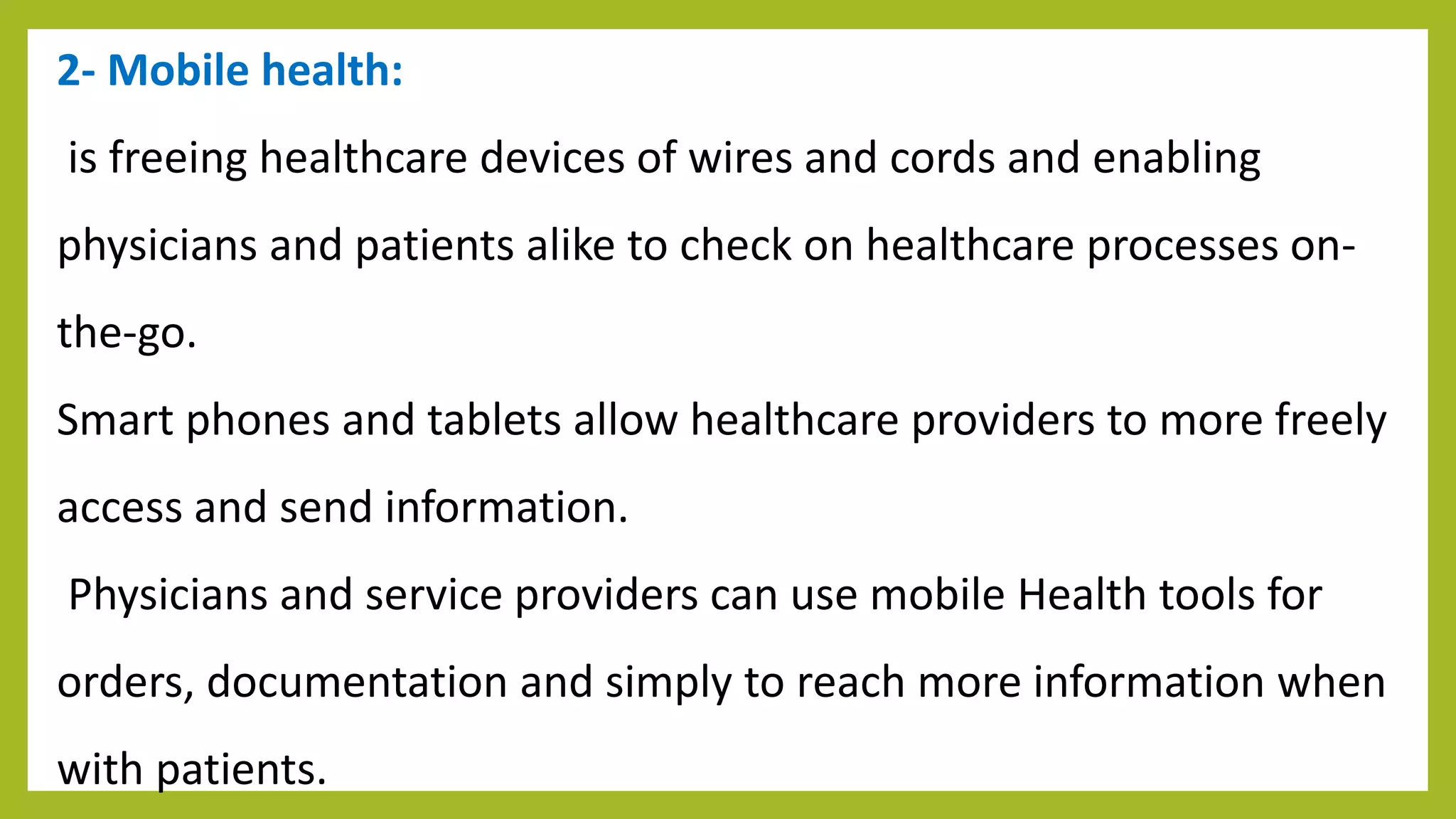2- Mobile health:
is freeing healthcare devices of wires and cords and enabling
physicians and patients alike to check on healthcare processes on-
the-go.
Smart phones and tablets allow healthcare providers to more freely
access and send information.
Physicians and service providers can use mobile Health tools for
orders, documentation and simply to reach more information when
with patients.
 