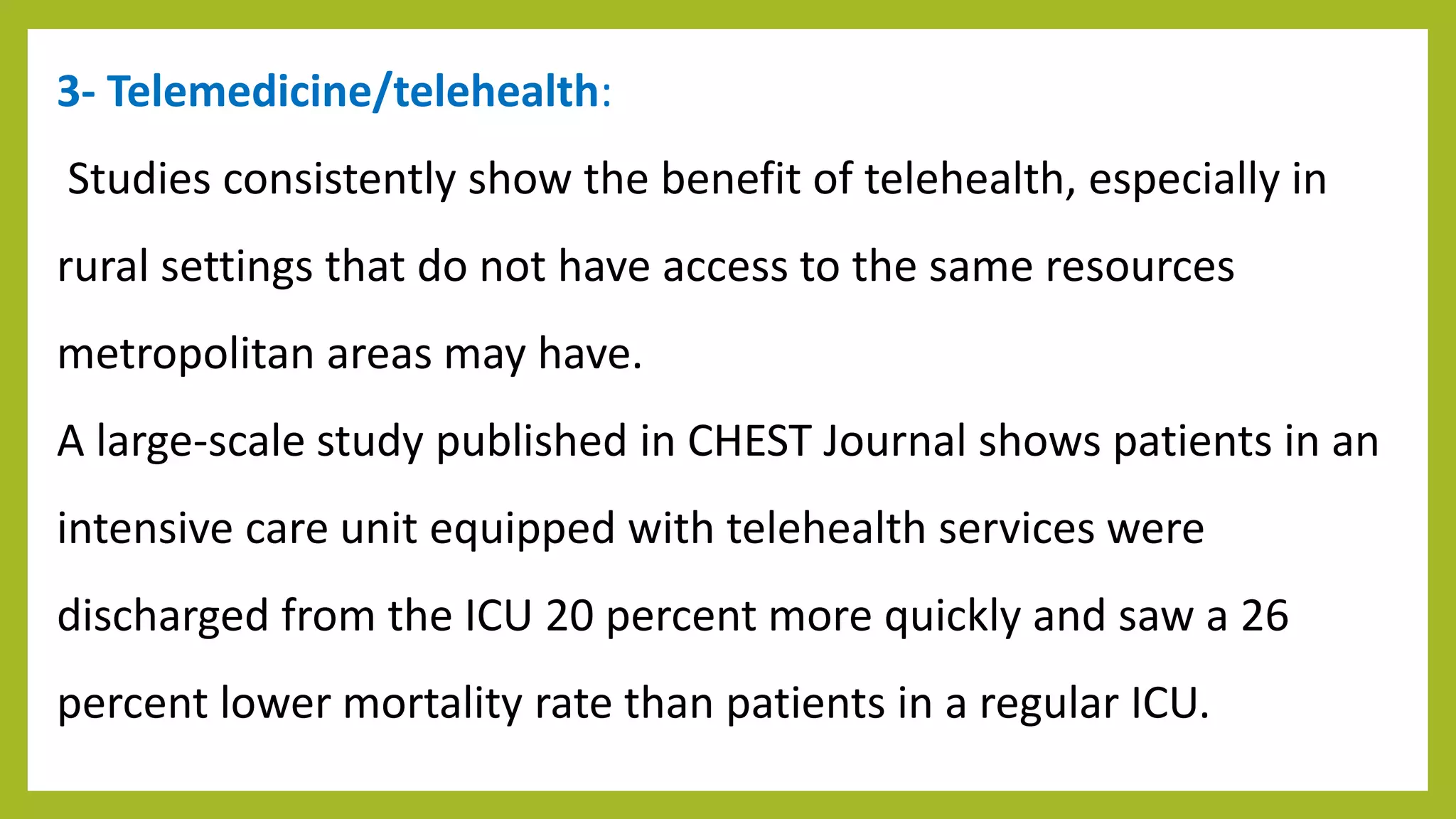3- Telemedicine/telehealth:
Studies consistently show the benefit of telehealth, especially in
rural settings that do not have access to the same resources
metropolitan areas may have.
A large-scale study published in CHEST Journal shows patients in an
intensive care unit equipped with telehealth services were
discharged from the ICU 20 percent more quickly and saw a 26
percent lower mortality rate than patients in a regular ICU.
 