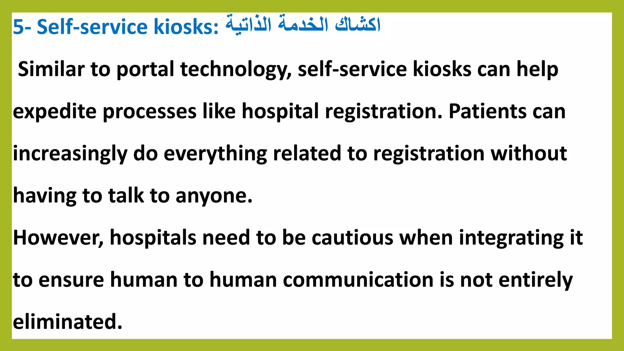 5- Self-service kiosks: ‫الخدمة‬ ‫اكشاك‬‫الذاتية‬
Similar to portal technology, self-service kiosks can help
expedite processes like hospital registration. Patients can
increasingly do everything related to registration without
having to talk to anyone.
However, hospitals need to be cautious when integrating it
to ensure human to human communication is not entirely
eliminated.
 