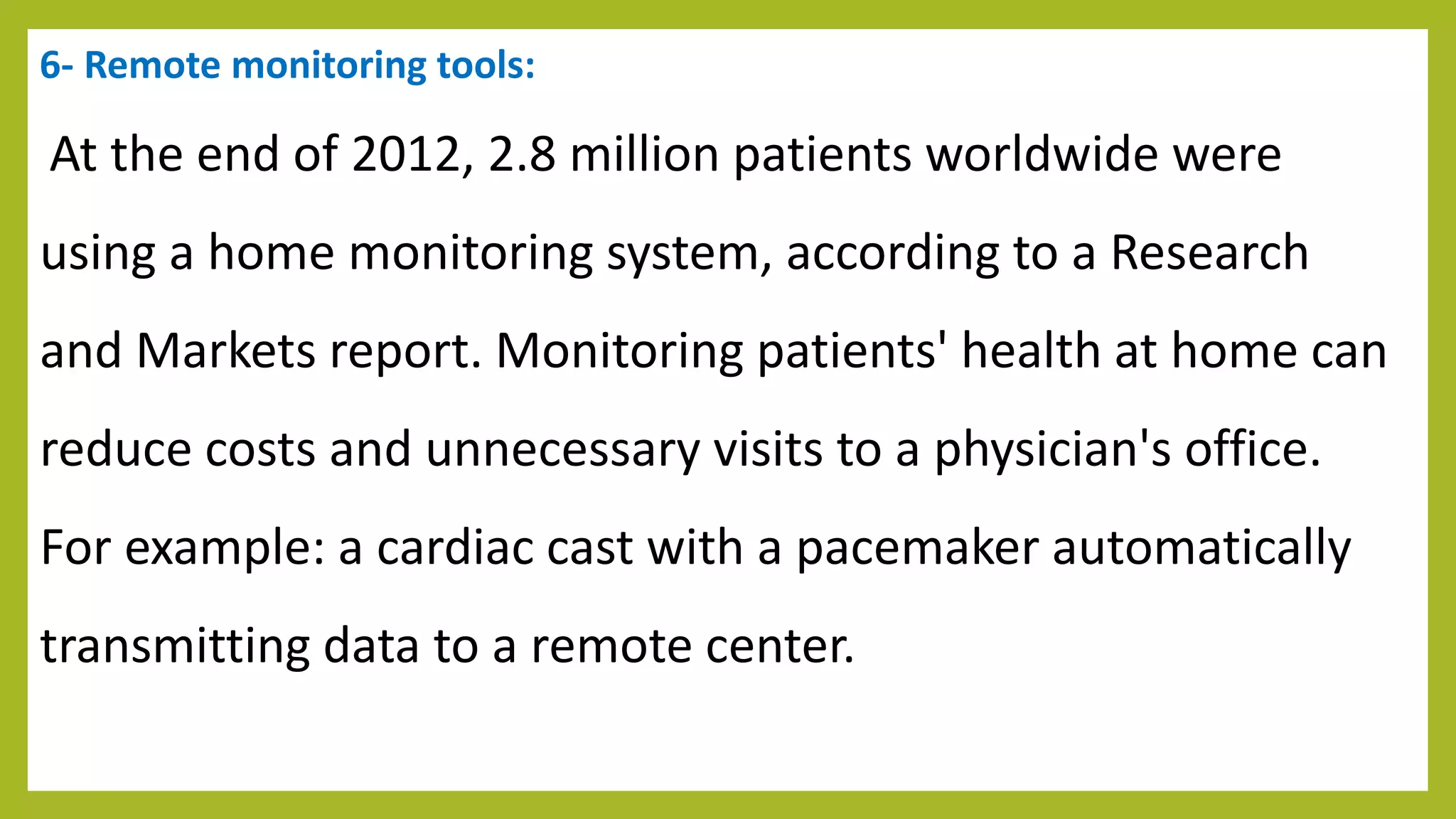 6- Remote monitoring tools:
At the end of 2012, 2.8 million patients worldwide were
using a home monitoring system, according to a Research
and Markets report. Monitoring patients' health at home can
reduce costs and unnecessary visits to a physician's office.
For example: a cardiac cast with a pacemaker automatically
transmitting data to a remote center.
 
