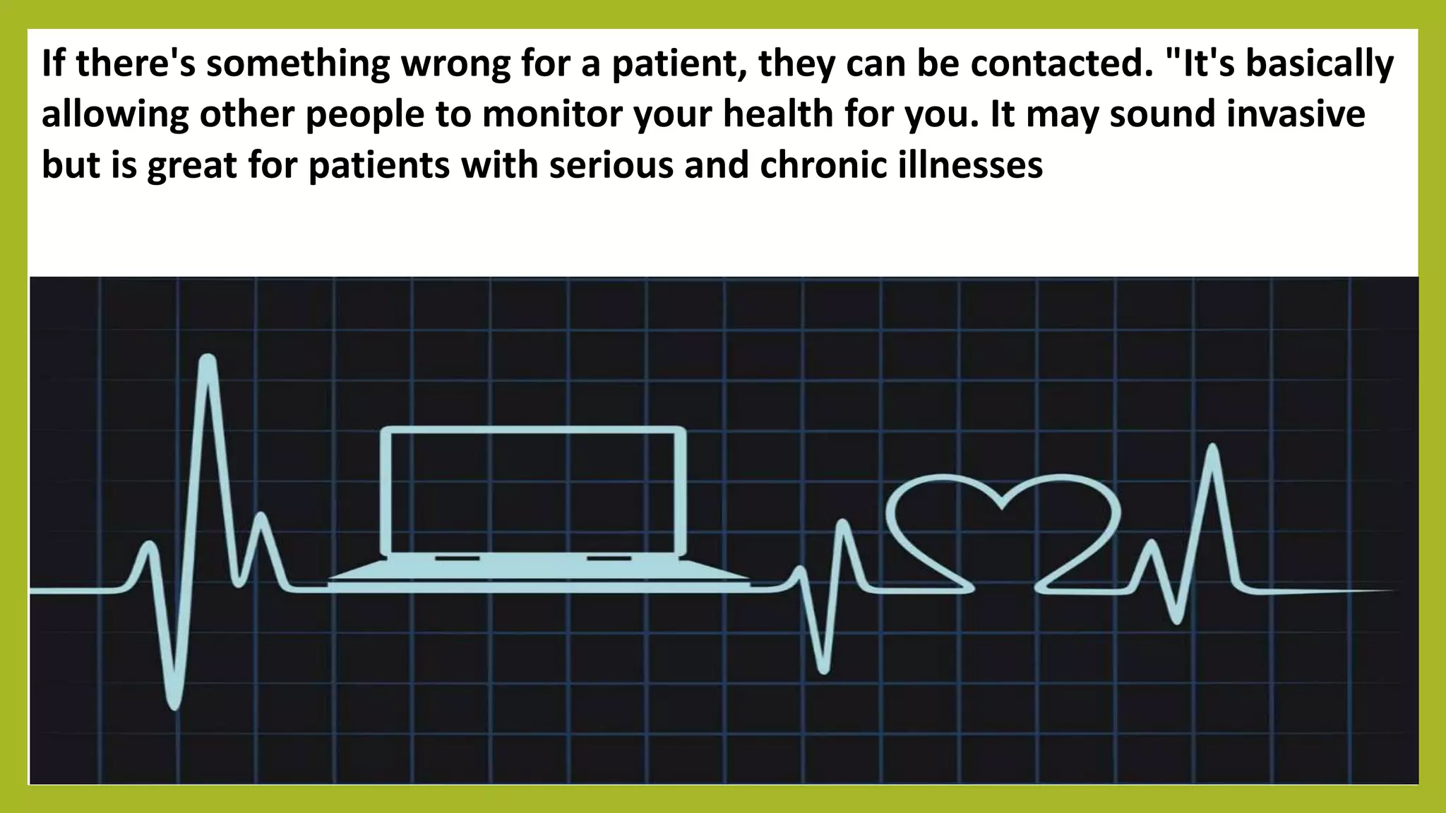 If there's something wrong for a patient, they can be contacted. "It's basically
allowing other people to monitor your health for you. It may sound invasive
but is great for patients with serious and chronic illnesses
 