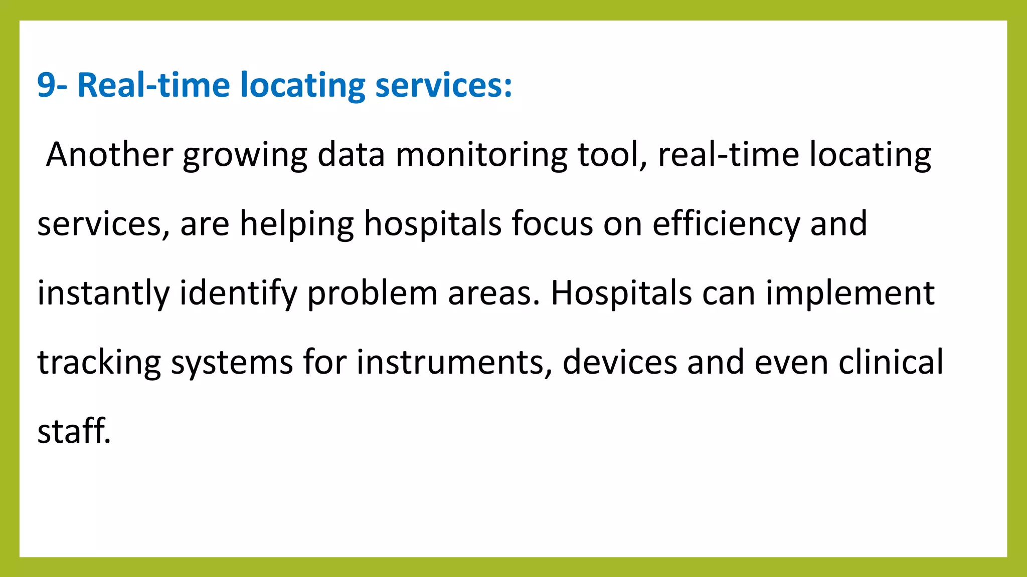 9- Real-time locating services:
Another growing data monitoring tool, real-time locating
services, are helping hospitals focus on efficiency and
instantly identify problem areas. Hospitals can implement
tracking systems for instruments, devices and even clinical
staff.
 