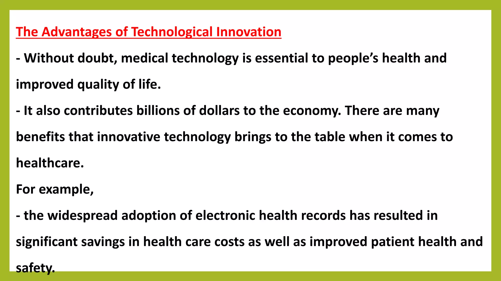 The Advantages of Technological Innovation
- Without doubt, medical technology is essential to people’s health and
improved quality of life.
- It also contributes billions of dollars to the economy. There are many
benefits that innovative technology brings to the table when it comes to
healthcare.
For example,
- the widespread adoption of electronic health records has resulted in
significant savings in health care costs as well as improved patient health and
safety.
 