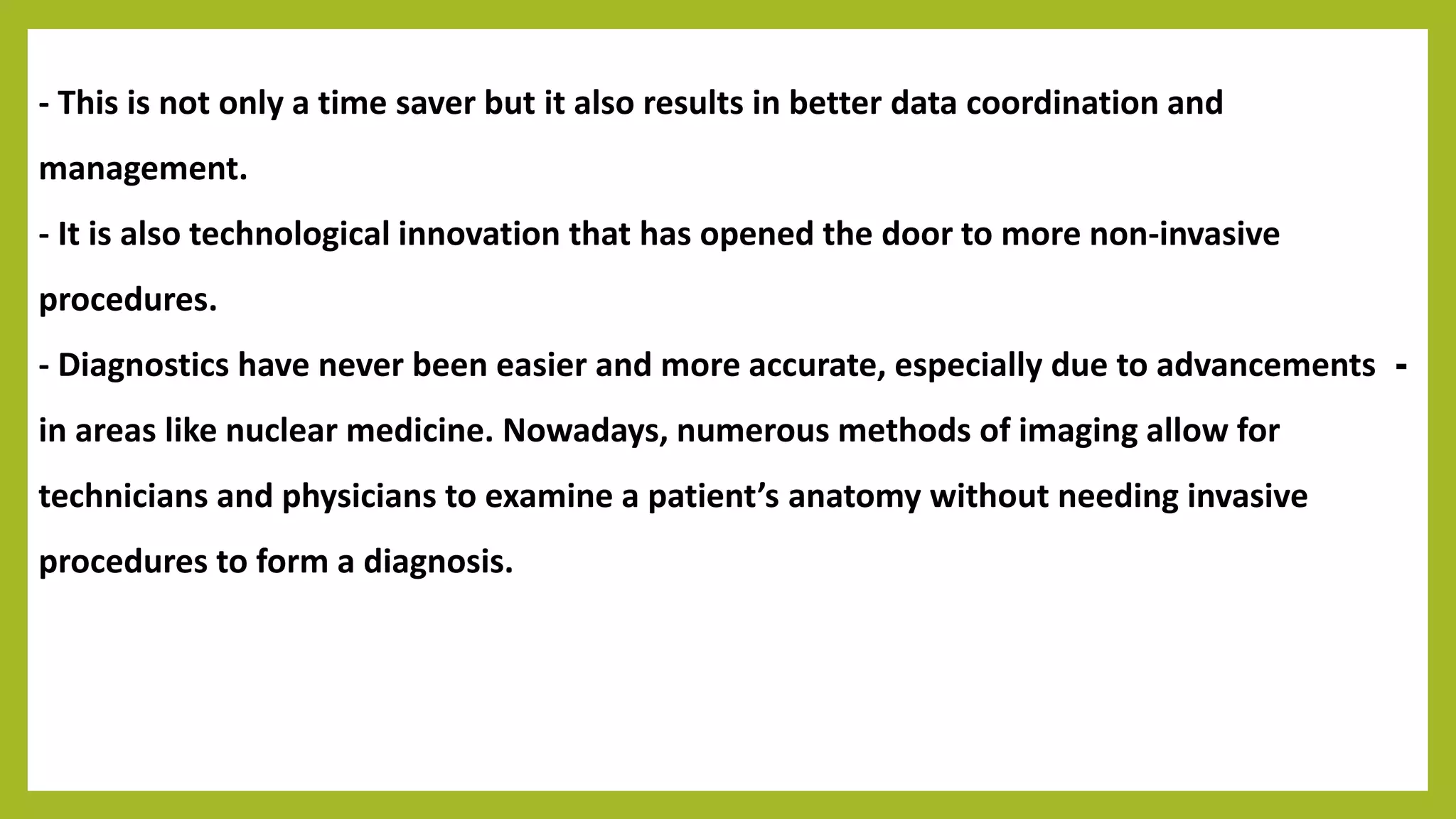 - This is not only a time saver but it also results in better data coordination and
management.
- It is also technological innovation that has opened the door to more non-invasive
procedures.
-- Diagnostics have never been easier and more accurate, especially due to advancements
in areas like nuclear medicine. Nowadays, numerous methods of imaging allow for
technicians and physicians to examine a patient’s anatomy without needing invasive
procedures to form a diagnosis.
 