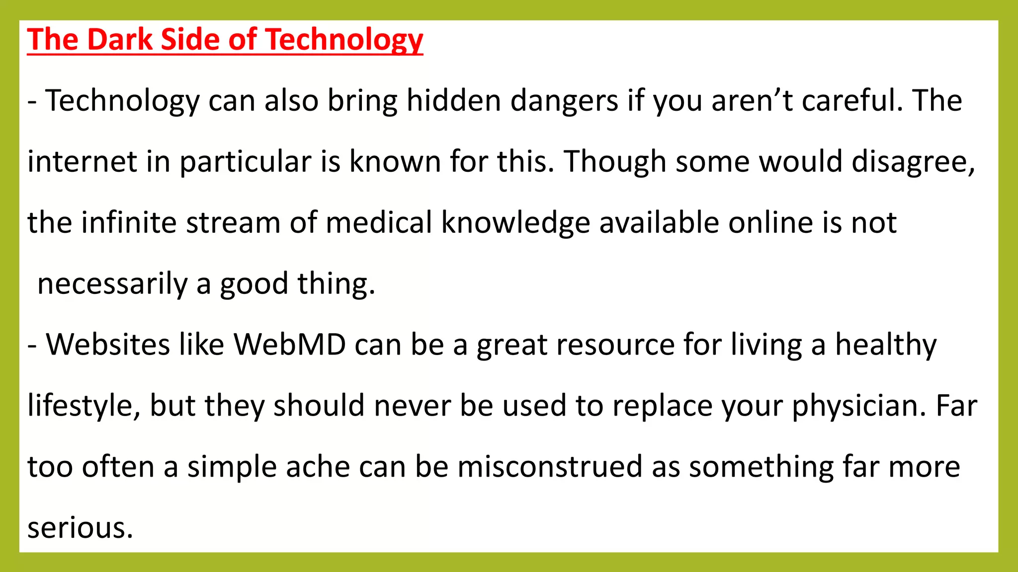 The Dark Side of Technology
- Technology can also bring hidden dangers if you aren’t careful. The
internet in particular is known for this. Though some would disagree,
the infinite stream of medical knowledge available online is not
necessarily a good thing.
- Websites like WebMD can be a great resource for living a healthy
lifestyle, but they should never be used to replace your physician. Far
too often a simple ache can be misconstrued as something far more
serious.
 