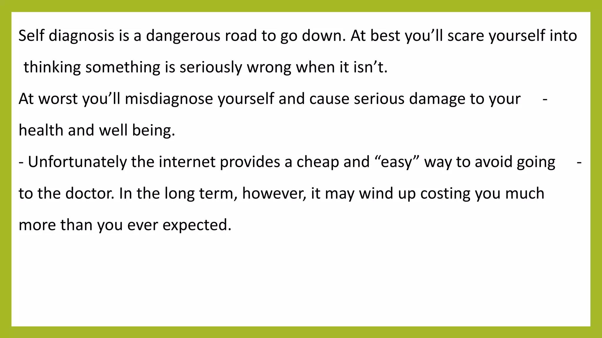 Self diagnosis is a dangerous road to go down. At best you’ll scare yourself into
thinking something is seriously wrong when it isn’t.
-At worst you’ll misdiagnose yourself and cause serious damage to your
health and well being.
-- Unfortunately the internet provides a cheap and “easy” way to avoid going
to the doctor. In the long term, however, it may wind up costing you much
more than you ever expected.
 