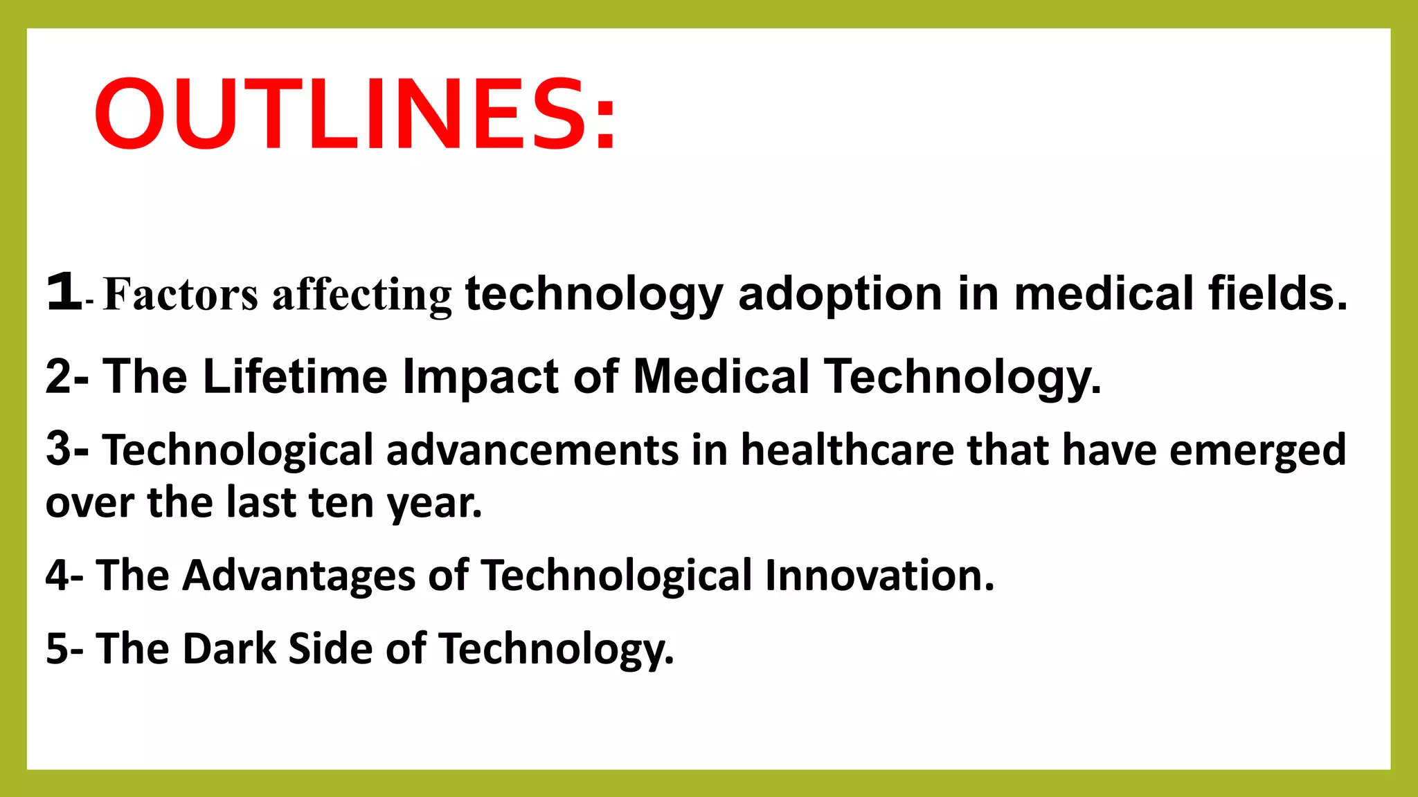 OUTLINES:
1- Factors affecting technology adoption in medical fields.
2- The Lifetime Impact of Medical Technology.
3- Technological advancements in healthcare that have emerged
over the last ten year.
4- The Advantages of Technological Innovation.
5- The Dark Side of Technology.
 