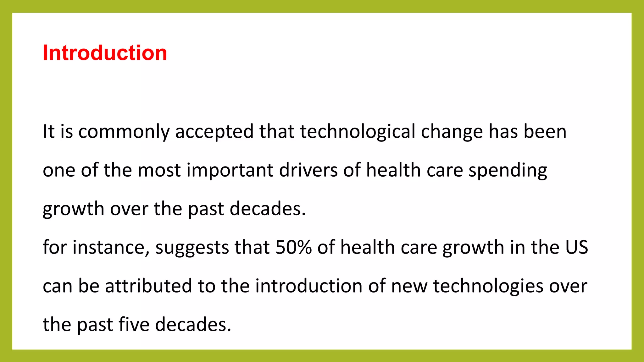 Introduction
It is commonly accepted that technological change has been
one of the most important drivers of health care spending
growth over the past decades.
for instance, suggests that 50% of health care growth in the US
can be attributed to the introduction of new technologies over
the past five decades.
 