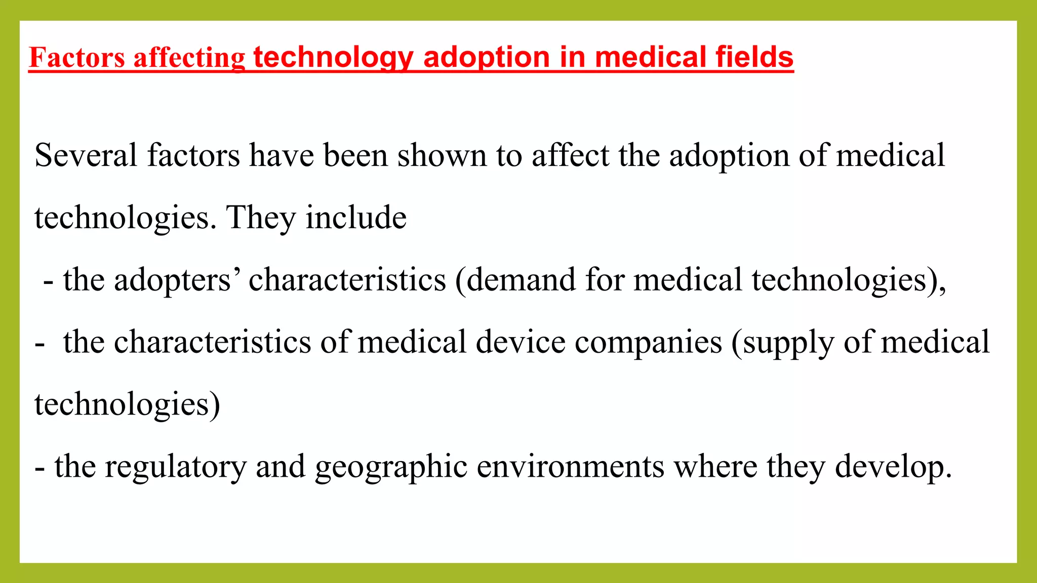 Factors affecting technology adoption in medical fields
Several factors have been shown to affect the adoption of medical
technologies. They include
- the adopters’ characteristics (demand for medical technologies),
- the characteristics of medical device companies (supply of medical
technologies)
- the regulatory and geographic environments where they develop.
 