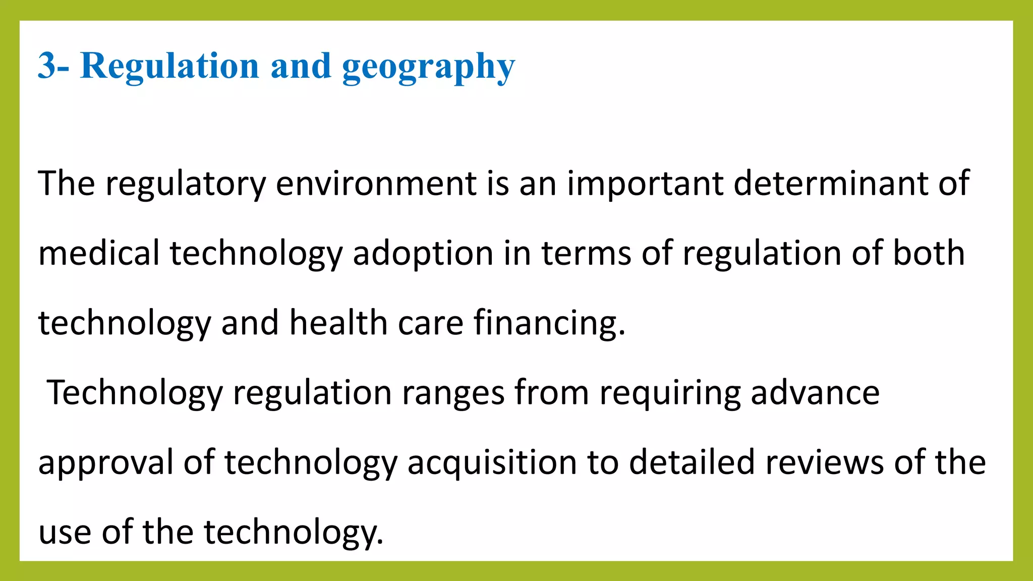 3- Regulation and geography
The regulatory environment is an important determinant of
medical technology adoption in terms of regulation of both
technology and health care financing.
Technology regulation ranges from requiring advance
approval of technology acquisition to detailed reviews of the
use of the technology.
 