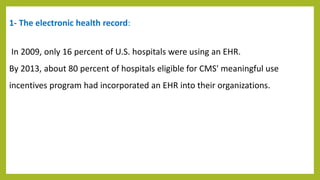 1- The electronic health record:
In 2009, only 16 percent of U.S. hospitals were using an EHR.
By 2013, about 80 percent of hospitals eligible for CMS' meaningful use
incentives program had incorporated an EHR into their organizations.
 