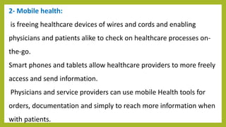 2- Mobile health:
is freeing healthcare devices of wires and cords and enabling
physicians and patients alike to check on healthcare processes on-
the-go.
Smart phones and tablets allow healthcare providers to more freely
access and send information.
Physicians and service providers can use mobile Health tools for
orders, documentation and simply to reach more information when
with patients.
 