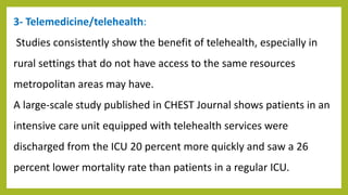 3- Telemedicine/telehealth:
Studies consistently show the benefit of telehealth, especially in
rural settings that do not have access to the same resources
metropolitan areas may have.
A large-scale study published in CHEST Journal shows patients in an
intensive care unit equipped with telehealth services were
discharged from the ICU 20 percent more quickly and saw a 26
percent lower mortality rate than patients in a regular ICU.
 
