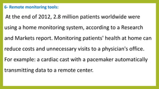6- Remote monitoring tools:
At the end of 2012, 2.8 million patients worldwide were
using a home monitoring system, according to a Research
and Markets report. Monitoring patients' health at home can
reduce costs and unnecessary visits to a physician's office.
For example: a cardiac cast with a pacemaker automatically
transmitting data to a remote center.
 