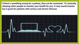 If there's something wrong for a patient, they can be contacted. "It's basically
allowing other people to monitor your health for you. It may sound invasive
but is great for patients with serious and chronic illnesses
 