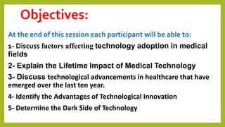 Objectives:
At the end of this session each participant will be able to:
1- Discuss factors affecting technology adoption in medical
fields
2- Explain the Lifetime Impact of Medical Technology
3- Discuss technological advancements in healthcare that have
emerged over the last ten year.
4- Identify the Advantages of Technological Innovation
5- Determine the Dark Side of Technology
 