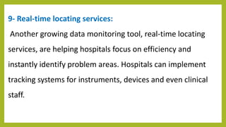 9- Real-time locating services:
Another growing data monitoring tool, real-time locating
services, are helping hospitals focus on efficiency and
instantly identify problem areas. Hospitals can implement
tracking systems for instruments, devices and even clinical
staff.
 