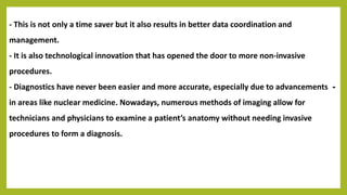 - This is not only a time saver but it also results in better data coordination and
management.
- It is also technological innovation that has opened the door to more non-invasive
procedures.
-- Diagnostics have never been easier and more accurate, especially due to advancements
in areas like nuclear medicine. Nowadays, numerous methods of imaging allow for
technicians and physicians to examine a patient’s anatomy without needing invasive
procedures to form a diagnosis.
 