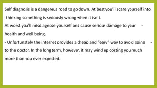 Self diagnosis is a dangerous road to go down. At best you’ll scare yourself into
thinking something is seriously wrong when it isn’t.
-At worst you’ll misdiagnose yourself and cause serious damage to your
health and well being.
-- Unfortunately the internet provides a cheap and “easy” way to avoid going
to the doctor. In the long term, however, it may wind up costing you much
more than you ever expected.
 