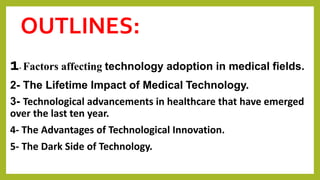 OUTLINES:
1- Factors affecting technology adoption in medical fields.
2- The Lifetime Impact of Medical Technology.
3- Technological advancements in healthcare that have emerged
over the last ten year.
4- The Advantages of Technological Innovation.
5- The Dark Side of Technology.
 