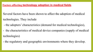 Factors affecting technology adoption in medical fields
Several factors have been shown to affect the adoption of medical
technologies. They include
- the adopters’ characteristics (demand for medical technologies),
- the characteristics of medical device companies (supply of medical
technologies)
- the regulatory and geographic environments where they develop.
 