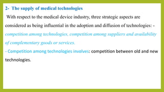 2- The supply of medical technologies
With respect to the medical device industry, three strategic aspects are
considered as being influential in the adoption and diffusion of technologies: -
competition among technologies, competition among suppliers and availability
of complementary goods or services.
- Competition among technologies involves: competition between old and new
technologies.
 