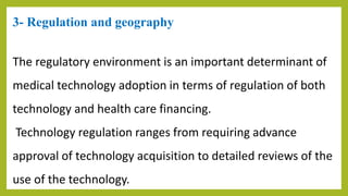 3- Regulation and geography
The regulatory environment is an important determinant of
medical technology adoption in terms of regulation of both
technology and health care financing.
Technology regulation ranges from requiring advance
approval of technology acquisition to detailed reviews of the
use of the technology.
 