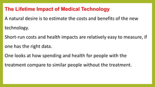 The Lifetime Impact of Medical Technology
A natural desire is to estimate the costs and benefits of the new
technology.
Short-run costs and health impacts are relatively easy to measure, if
one has the right data.
One looks at how spending and health for people with the
treatment compare to similar people without the treatment.
 