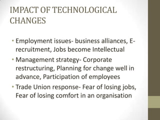 IMPACT OF TECHNOLOGICAL
CHANGES
• Employment issues- business alliances, E-
recruitment, Jobs become Intellectual
• Management strategy- Corporate
restructuring, Planning for change well in
advance, Participation of employees
• Trade Union response- Fear of losing jobs,
Fear of losing comfort in an organisation
 