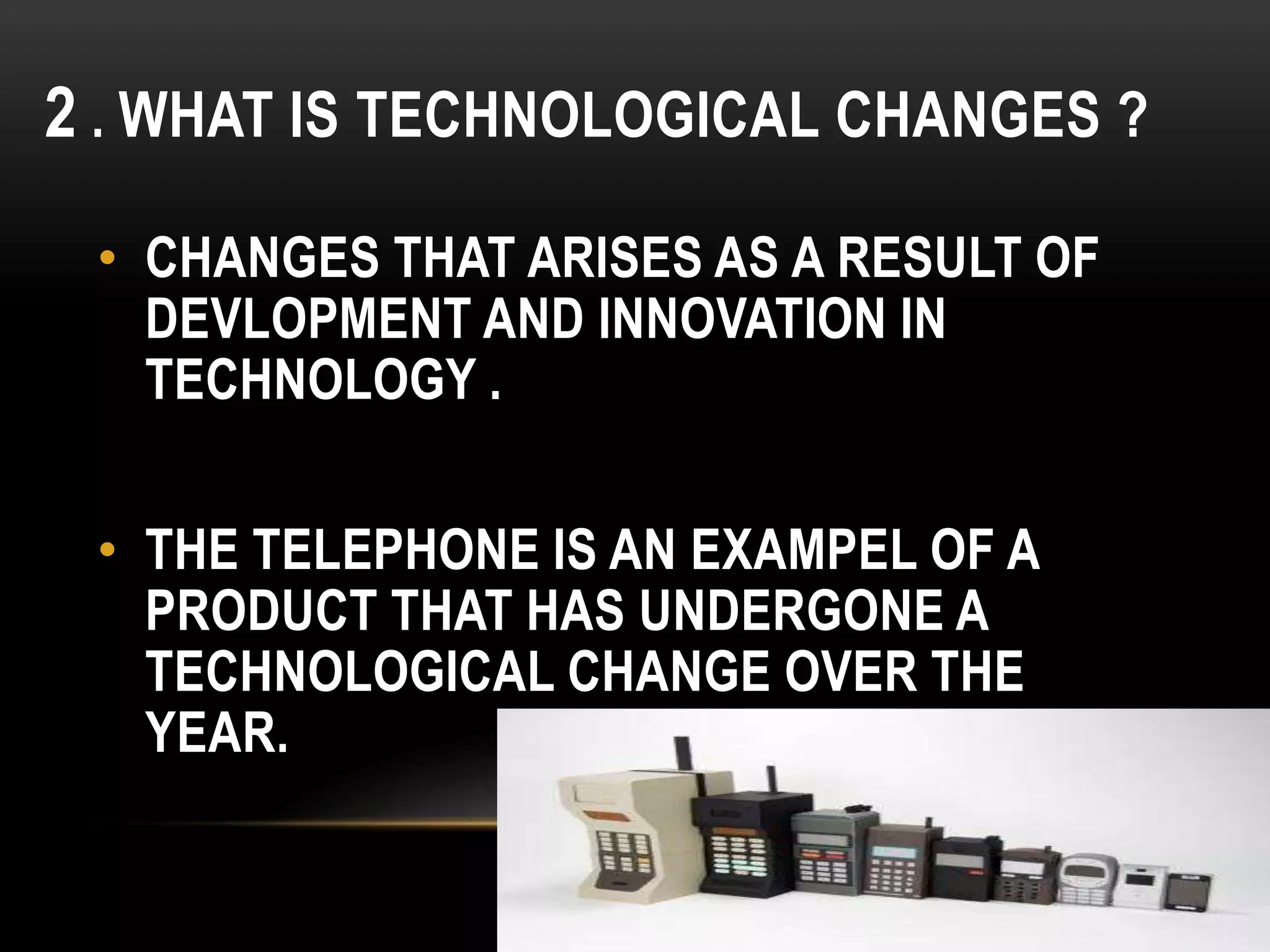 2 . WHAT IS TECHNOLOGICAL CHANGES ?
• CHANGES THAT ARISES AS A RESULT OF
DEVLOPMENT AND INNOVATION IN
TECHNOLOGY .
• THE TELEPHONE IS AN EXAMPEL OF A
PRODUCT THAT HAS UNDERGONE A
TECHNOLOGICAL CHANGE OVER THE
YEAR.
 