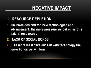 NEGATIVE IMPACT
1. RESOURCE DEPLETION
• The more demand for new technologies and
advancement, the more pressure we put on earth s
natural resources .
2 . LACK OF SOCIAL BONDS
• The more we isolate our self with technology the
fewer bonds we will form .
 