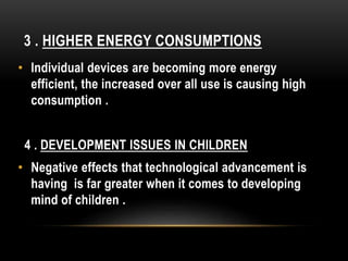 • Individual devices are becoming more energy
efficient, the increased over all use is causing high
consumption .
4 . DEVELOPMENT ISSUES IN CHILDREN
• Negative effects that technological advancement is
having is far greater when it comes to developing
mind of children .
3 . HIGHER ENERGY CONSUMPTIONS
 