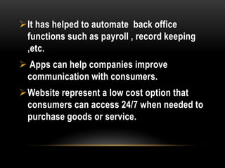 It has helped to automate back office
functions such as payroll , record keeping
,etc.
 Apps can help companies improve
communication with consumers.
Website represent a low cost option that
consumers can access 24/7 when needed to
purchase goods or service.
 