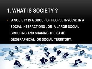 1. WHAT IS SOCIETY ?
• A SOCIETY IS A GROUP OF PEOPLE INVOLVD IN A
SOCIAL INTERACTIONS , OR A LARGE SOCIAL
GROUPING AND SHARING THE SAME
GEOGRAPHICAL OR SOCIAL TERRITORY.
 