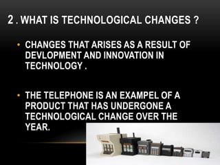 2 . WHAT IS TECHNOLOGICAL CHANGES ?
• CHANGES THAT ARISES AS A RESULT OF
DEVLOPMENT AND INNOVATION IN
TECHNOLOGY .
• THE TELEPHONE IS AN EXAMPEL OF A
PRODUCT THAT HAS UNDERGONE A
TECHNOLOGICAL CHANGE OVER THE
YEAR.
 