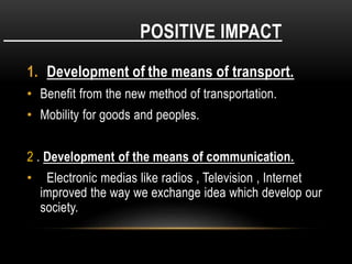 POSITIVE IMPACT
1. Development of the means of transport.
• Benefit from the new method of transportation.
• Mobility for goods and peoples.
2 . Development of the means of communication.
• Electronic medias like radios , Television , Internet
improved the way we exchange idea which develop our
society.
 