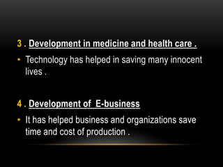 3 . Development in medicine and health care .
• Technology has helped in saving many innocent
lives .
4 . Development of E-business
• It has helped business and organizations save
time and cost of production .
 